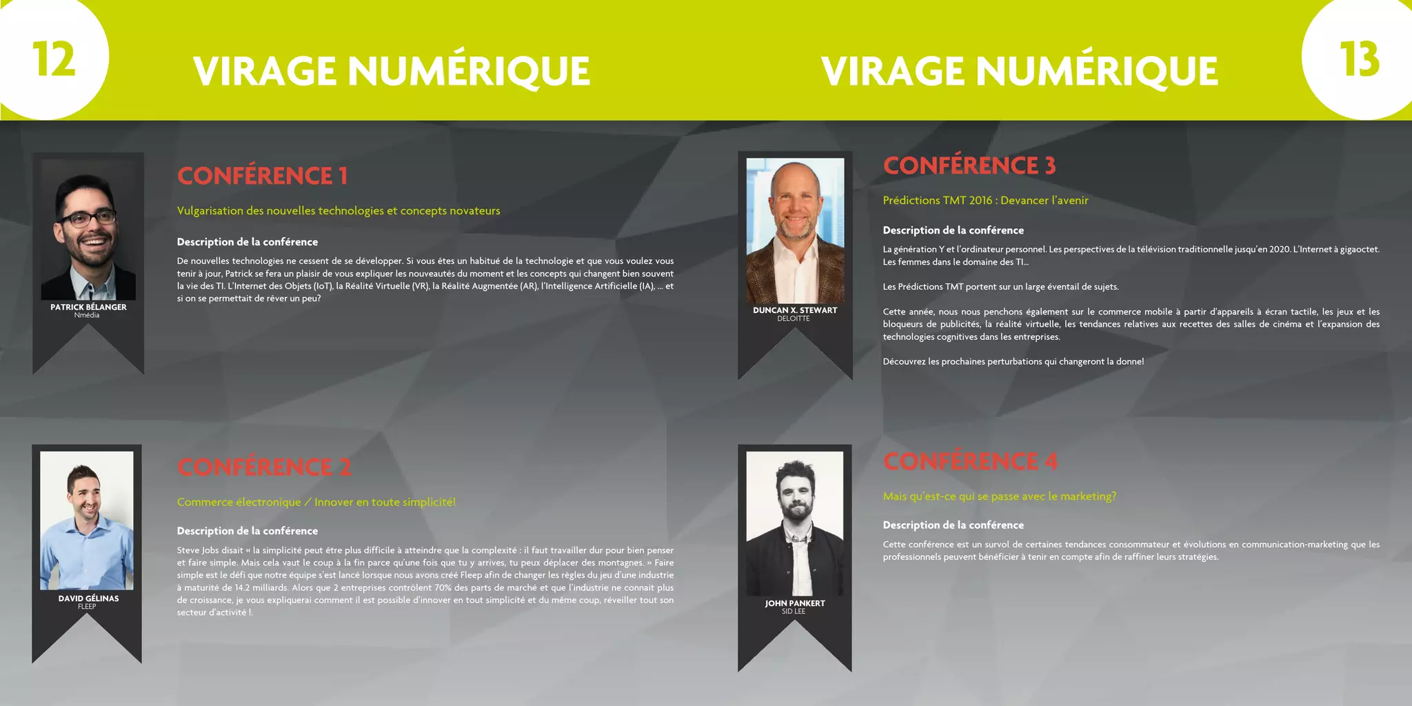 VIRAGE NUMÉRIQUE VIRAGE NUMÉRIQUE
CONFÉRENCE 1
Vulgarisation des nouvelles technologies et concepts novateurs
De nouvelles technologies ne cessent de se développer. Si vous êtes un habitué de la technologie et que vous voulez vous
tenir à jour, Patrick se fera un plaisir de vous expliquer les nouveautés du moment et les concepts qui changent bien souvent
la vie des TI. L’Internet des Objets (IoT), la Réalité Virtuelle (VR), la Réalité Augmentée (AR), l’Intelligence Artificielle (IA), ... et
si on se permettait de rêver un peu?
Description de la conférence
CONFÉRENCE 2
Commerce électronique / Innover en toute simplicité!
Steve Jobs disait « la simplicité peut être plus difficile à atteindre que la complexité : il faut travailler dur pour bien penser
et faire simple. Mais cela vaut le coup à la fin parce qu’une fois que tu y arrives, tu peux déplacer des montagnes. » Faire
simple est le défi que notre équipe s’est lancé lorsque nous avons créé Fleep afin de changer les règles du jeu d’une industrie
à maturité de 14.2 milliards. Alors que 2 entreprises contrôlent 70% des parts de marché et que l’industrie ne connait plus
de croissance, je vous expliquerai comment il est possible d’innover en tout simplicité et du même coup, réveiller tout son
secteur d’activité !.
Description de la conférence
CONFÉRENCE 3
Prédictions TMT 2016 : Devancer l’avenir
La génération Y et l’ordinateur personnel. Les perspectives de la télévision traditionnelle jusqu’en 2020. L’Internet à gigaoctet.
Les femmes dans le domaine des TI…
Les Prédictions TMT portent sur un large éventail de sujets.
Cette année, nous nous penchons également sur le commerce mobile à partir d’appareils à écran tactile, les jeux et les
bloqueurs de publicités, la réalité virtuelle, les tendances relatives aux recettes des salles de cinéma et l’expansion des
technologies cognitives dans les entreprises.
Découvrez les prochaines perturbations qui changeront la donne!
Description de la conférence
CONFÉRENCE 4
Mais qu’est-ce qui se passe avec le marketing?
Cette conférence est un survol de certaines tendances consommateur et évolutions en communication-marketing que les
professionnels peuvent bénéficier à tenir en compte afin de raffiner leurs stratégies.
Description de la conférence
PATRICK BÉLANGER DUNCAN X. STEWART
JOHN PANKERT
Nmédia DELOITTE
SID LEE
12 13
DAVID GÉLINAS
FLEEP
 