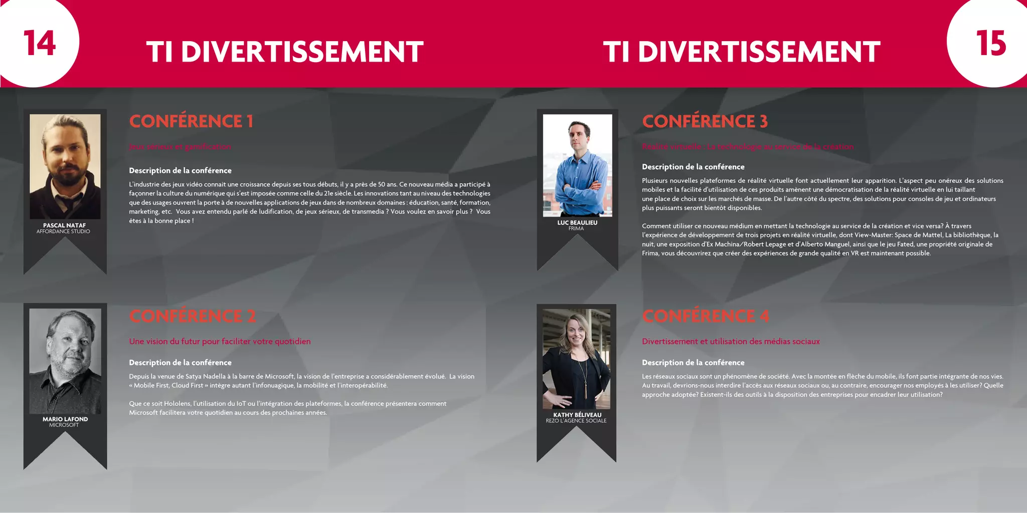 TI DIVERTISSEMENT TI DIVERTISSEMENT
CONFÉRENCE 1
Jeux sérieux et gamification
L’industrie des jeux vidéo connait une croissance depuis ses tous débuts, il y a près de 50 ans. Ce nouveau média a participé à
façonner la culture du numérique qui s’est imposée comme celle du 21e siècle. Les innovations tant au niveau des technologies
que des usages ouvrent la porte à de nouvelles applications de jeux dans de nombreux domaines : éducation, santé, formation,
marketing, etc. Vous avez entendu parlé de ludification, de jeux sérieux, de transmedia ? Vous voulez en savoir plus ? Vous
êtes à la bonne place !
Description de la conférence
CONFÉRENCE 2
Une vision du futur pour faciliter votre quotidien
Depuis la venue de Satya Nadella à la barre de Microsoft, la vision de l’entreprise a considérablement évolué. La vision
« Mobile First, Cloud First » intègre autant l’infonuagique, la mobilité et l’interopérabilité.
Que ce soit Hololens, l’utilisation du IoT ou l’intégration des plateformes, la conférence présentera comment
Microsoft facilitera votre quotidien au cours des prochaines années.
Description de la conférence
CONFÉRENCE 3
CONFÉRENCE 4
Réalité virtuelle : La technologie au service de la création
Divertissement et utilisation des médias sociaux
Plusieurs nouvelles plateformes de réalité virtuelle font actuellement leur apparition. L’aspect peu onéreux des solutions
mobiles et la facilité d’utilisation de ces produits amènent une démocratisation de la réalité virtuelle en lui taillant
une place de choix sur les marchés de masse. De l’autre côté du spectre, des solutions pour consoles de jeu et ordinateurs
plus puissants seront bientôt disponibles.
Comment utiliser ce nouveau médium en mettant la technologie au service de la création et vice versa? À travers
l’expérience de développement de trois projets en réalité virtuelle, dont View-Master: Space de Mattel, La bibliothèque, la
nuit, une exposition d’Ex Machina/Robert Lepage et d’Alberto Manguel, ainsi que le jeu Fated, une propriété originale de
Frima, vous découvrirez que créer des expériences de grande qualité en VR est maintenant possible.
Les réseaux sociaux sont un phénomène de société. Avec la montée en flèche du mobile, ils font partie intégrante de nos vies.
Au travail, devrions-nous interdire l’accès aux réseaux sociaux ou, au contraire, encourager nos employés à les utiliser? Quelle
approche adoptée? Existent-ils des outils à la disposition des entreprises pour encadrer leur utilisation?
Description de la conférence
Description de la conférence
PASCAL NATAF
AFFORDANCE STUDIO
MARIO LAFOND
MICROSOFT
LUC BEAULIEU
FRIMA
KATHY BÉLIVEAU
REZO L’AGENCE SOCIALE
14 15
 