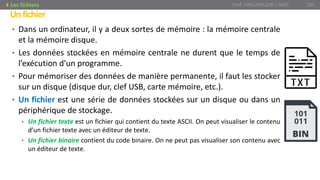 • Dans un ordinateur, il y a deux sortes de mémoire : la mémoire centrale
et la mémoire disque.
• Les données stockées en mémoire centrale ne durent que le temps de
l’exécution d’un programme.
• Pour mémoriser des données de manière permanente, il faut les stocker
sur un disque (disque dur, clef USB, carte mémoire, etc.).
• Un fichier est une série de données stockées sur un disque ou dans un
périphérique de stockage.
• Un fichier texte est un fichier qui contient du texte ASCII. On peut visualiser le contenu
d’un fichier texte avec un éditeur de texte.
• Un fichier binaire contient du code binaire. On ne peut pas visualiser son contenu avec
un éditeur de texte.
Unfichier
Prof. Y.BOUKOUCHI / AIAC 101Les fichiers
 