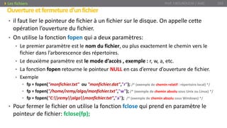 • il faut lier le pointeur de fichier à un fichier sur le disque. On appelle cette
opération l’ouverture du fichier.
• On utilise la fonction fopen qui a deux paramètres:
• Le premier paramètre est le nom du fichier, ou plus exactement le chemin vers le
fichier dans l’arborescence des répertoires.
• Le deuxième paramètre est le mode d’accès , exemple : r, w, a, etc.
• La fonction fopen retourne le pointeur NULL en cas d’erreur d’ouverture de fichier.
• Exemple
• fp = fopen("monfichier.txt" ou "monfichier.dat","r"); /* (exemple de chemin relatif : répertoire local) */
• fp = fopen("/home/remy/algo/monfichier.txt","w"); /* (exemple de chemin absolu sous Unix ou Linux) */
• fp = fopen("C:remyalgomonfichier.txt","a"); /* (exemple de chemin absolu sous Windows) */
• Pour fermer le fichier on utilise la fonction fclose qui prend en paramètre le
pointeur de fichier: fclose(fp);
Prof. Y.BOUKOUCHI / AIAC 103
Ouvertureetfermetured’unfichier
Les fichiers
 