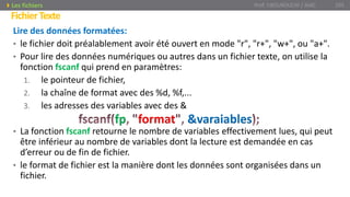 Lire des données formatées:
• le fichier doit préalablement avoir été ouvert en mode "r", "r+", "w+", ou "a+".
• Pour lire des données numériques ou autres dans un fichier texte, on utilise la
fonction fscanf qui prend en paramètres:
1. le pointeur de fichier,
2. la chaîne de format avec des %d, %f,...
3. les adresses des variables avec des &
• La fonction fscanf retourne le nombre de variables effectivement lues, qui peut
être inférieur au nombre de variables dont la lecture est demandée en cas
d’erreur ou de fin de fichier.
• le format de fichier est la manière dont les données sont organisées dans un
fichier.
Prof. Y.BOUKOUCHI / AIAC 105
FichierTexte
Les fichiers
fp format &varaiables
 
