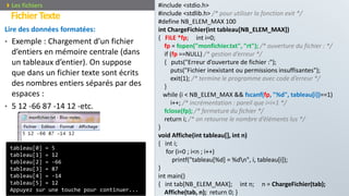 Lire des données formatées:
• Exemple : Chargement d’un fichier
d’entiers en mémoire centrale (dans
un tableaux d’entier). On suppose
que dans un fichier texte sont écrits
des nombres entiers séparés par des
espaces :
• 5 12 -66 87 -14 12 -etc.
Prof. Y.BOUKOUCHI / AIAC 106
FichierTexte
Les fichiers
tableau[0] = 5
tableau[1] = 12
tableau[2] = -66
tableau[3] = 87
tableau[4] = -14
tableau[5] = 12
Appuyez sur une touche pour continuer...
#include <stdio.h>
#include <stdlib.h> /* pour utiliser la fonction exit */
#define NB_ELEM_MAX 100
int ChargeFichier(int tableau[NB_ELEM_MAX])
{ FILE *fp; int i=0;
fp = fopen("monfichier.txt", "rt"); /* ouverture du fichier : */
if (fp ==NULL) /* gestion d’erreur */
{ puts("Erreur d’ouverture de fichier :");
puts("Fichier inexistant ou permissions insuffisantes");
exit(1); /* termine le programme avec code d’erreur */
}
while (i < NB_ELEM_MAX && fscanf(fp, "%d", tableau[i])==1)
i++; /* incrémentation : pareil que i=i+1 */
fclose(fp); /* fermeture du fichier */
return i; /* on retourne le nombre d’éléments lus */
}
void Affiche(int tableau[], int n)
{ int i;
for (i=0 ; i<n ; i++)
printf("tableau[%d] = %dn", i, tableau[i]);
}
int main()
{ int tab[NB_ELEM_MAX]; int n; n = ChargeFichier(tab);
Affiche(tab, n); return 0; }
 