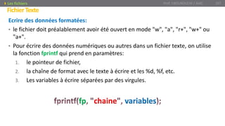 Ecrire des données formatées:
• le fichier doit préalablement avoir été ouvert en mode "w", "a", "r+", "w+" ou
"a+".
• Pour écrire des données numériques ou autres dans un fichier texte, on utilise
la fonction fprintf qui prend en paramètres:
1. le pointeur de fichier,
2. la chaîne de format avec le texte à écrire et les %d, %f, etc.
3. Les variables à écrire séparées par des virgules.
Prof. Y.BOUKOUCHI / AIAC 107
FichierTexte
Les fichiers
fp chaine variables
 