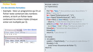 Lire des données formatées:
• Exemple : Voici un programme qui lit un
fichier texte contenant des nombres
entiers, et écrit un fichier texte
contenant les entiers triples (chaque
entier est multiplié par 3).
Prof. Y.BOUKOUCHI / AIAC 108
FichierTexte
Les fichiers
#include <stdio.h>
int TripleFichier()
{
FILE *fpr, *fpw; /* deux pointeurs pour deux fichiers */
int n; /* pour lire */
fpr = fopen("fichierLecture.txt", "rt");
fpw = fopen("fichierEcriture.txt", "wt");
if (fpr==NULL || fpw==NULL) /* gestion d’erreur */
return 1; /* code d’erreur retourné au main */
while (fscanf(fpr, "%d", &n)==1) /* lecture d’un entier */
fprintf(fpw, " [%d] ", 3*n); /* écriture du triple */
fclose(fpr); /* fermeture des deux fichiers */
fclose(fpw);
return 0; /* pas d’erreur */
}
int main()
{ int codeErr;
codeErr = TripleFichier(); /* on récupère le code d’erreur */
if(codeErr != 0)
puts("Erreur d’ouverture de fichier !");
return 0;
}
 