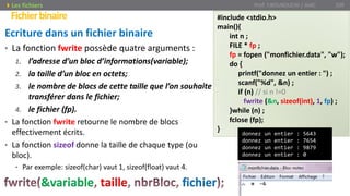 Ecriture dans un fichier binaire
• La fonction fwrite possède quatre arguments :
1. l’adresse d’un bloc d’informations(variable);
2. la taille d’un bloc en octets;
3. le nombre de blocs de cette taille que l’on souhaite
transférer dans le fichier;
4. le fichier (fp).
• La fonction fwrite retourne le nombre de blocs
effectivement écrits.
• La fonction sizeof donne la taille de chaque type (ou
bloc).
• Par exemple: sizeof(char) vaut 1, sizeof(float) vaut 4.
Prof. Y.BOUKOUCHI / AIAC 109
Fichierbinaire
Les fichiers
&variable taille fichier
#include <stdio.h>
main(){
int n ;
FILE * fp ;
fp = fopen ("monfichier.data", "w");
do {
printf("donnez un entier : ") ;
scanf("%d", &n) ;
if (n) // si n !=0
fwrite (&n, sizeof(int), 1, fp) ;
}while (n) ;
fclose (fp);
}
donnez un entier : 5643
donnez un entier : 7654
donnez un entier : 9879
donnez un entier : 0
 