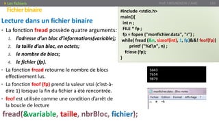 Lecture dans un fichier binaire
• La fonction fread possède quatre arguments:
1. l’adresse d’un bloc d’informations(variable);
2. la taille d’un bloc, en octets;
3. le nombre de blocs;
4. le fichier (fp).
• La fonction fread retourne le nombre de blocs
effectivement lus.
• La fonction feof (fp) prend la valeur vrai (c’est-à-
dire 1) lorsque la fin du fichier a été rencontrée.
• feof est utilisée comme une condition d’arrêt de
la boucle de lecture
Prof. Y.BOUKOUCHI / AIAC 110
Fichierbinaire
Les fichiers
&variable taille fichier
#include <stdio.h>
main(){
int n ;
FILE * fp ;
fp = fopen ("monfichier.data", "r") ;
while( fread (&n, sizeof(int), 1, fp)&&! feof(fp))
printf ("%dn", n) ;
fclose (fp);
}
5643
7654
9879
 