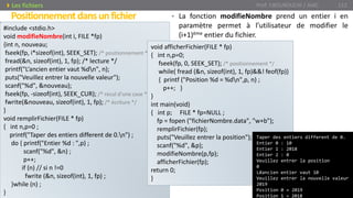 • La fonction modifieNombre prend un entier i en
paramètre permet à l’utilisateur de modifier le
(i+1)ème entier du fichier.
Prof. Y.BOUKOUCHI / AIAC 112
Positionnementdansunfichier
Les fichiers
#include <stdio.h>
void modifieNombre(int i, FILE *fp)
{int n, nouveau;
fseek(fp, i*sizeof(int), SEEK_SET); /* positionnement */
fread(&n, sizeof(int), 1, fp); /* lecture */
printf("L’ancien entier vaut %dn", n);
puts("Veuillez entrer la nouvelle valeur");
scanf("%d", &nouveau);
fseek(fp, -sizeof(int), SEEK_CUR); /* recul d’une case */
fwrite(&nouveau, sizeof(int), 1, fp); /* écriture */
}
void remplirFichier(FILE * fp)
{ int n,p=0 ;
printf("Taper des entiers different de 0.n") ;
do { printf("Entier %d : ",p) ;
scanf("%d", &n) ;
p++;
if (n) // si n !=0
fwrite (&n, sizeof(int), 1, fp) ;
}while (n) ;
}
void afficherFichier(FILE * fp)
{ int n,p=0;
fseek(fp, 0, SEEK_SET); /* positionnement */
while( fread (&n, sizeof(int), 1, fp)&&! feof(fp))
{ printf ("Position %d = %dn",p, n) ;
p++; }
}
int main(void)
{ int p; FILE * fp=NULL ;
fp = fopen ("fichierNombre.data", "w+b");
remplirFichier(fp);
puts("Veuillez entrer la position");
scanf("%d", &p);
modifieNombre(p,fp);
afficherFichier(fp);
return 0;
}
Taper des entiers different de 0.
Entier 0 : 10
Entier 1 : 2018
Entier 2 : 0
Veuillez entrer la position
0
LÆancien entier vaut 10
Veuillez entrer la nouvelle valeur
2019
Position 0 = 2019
Position 1 = 2018
 