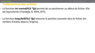 • La fonction int rewind(FILE *fp) permet de se positionner au début du fichier. Elle
est équivalente à fseek(fp, 0, SEEK_SET);
• La fonction long ftell(FILE *fp) retourne la position courante dans le fichier (en
nombre d'octets depuis l'origine).
Prof. Y.BOUKOUCHI / AIAC 113
Positionnementdansunfichier
Les fichiers
 