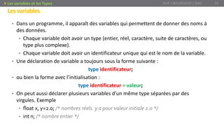 • Dans un programme, il apparaît des variables qui permettent de donner des noms à
des données.
• Chaque variable doit avoir un type (entier, réel, caractère, suite de caractères, ou
type plus complexe).
• Chaque variable doit avoir un identificateur unique qui est le nom de la variable.
• Une déclaration de variable a toujours sous la forme suivante :
type identificateur;
• ou bien la forme avec l’initialisation :
type identificateur = valeur;
• On peut aussi déclarer plusieurs variables d’un même type séparées par des
virgules. Exemple
• ﬂoat x, y=2.0; /* nombres réels. y a pour valeur initiale 2.0 */
• int n; /* nombre entier */
Prof. Y.BOUKOUCHI / AIAC 15Les variables et les Types
Lesvariables
 