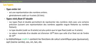 • Type entier int
• est une représentation des nombres entiers.
• généralement codé sur 4 octets (32 bits).
• Types réels float ET double
• Les types float et double permettent de représenter des nombres réels avec une certaine
précision (suivant une représentation des nombres appelée virgule flottante ou nombre
flottant).
• Le type double (codé sur 8 octets) est plus précis que le type float (codé sur 4 octets).
• La valeur maximale d’un double est d’environ 10308 alors que celle d’un float est de l’ordre
de 1038
• La bibliothèque math.h contient les fonctions de calcul scientifique pow (puissance),
sqrt (racine carrée), cos, sin, tan, etc.
Prof. Y.BOUKOUCHI / AIAC 16Les variables et les Types
Lestypes
 