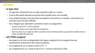 • Le type char:
• Le type char (character) est un type caractère codé sur 1 octet.
• C’est la plus petite donnée qui puisse être stockée dans une variable.
• Une variable de type char peut être considérée soit comme un nombre, soit comme un
caractère que l’on peut afficher.
• Pour désigner par exemple le caractère Z dans un programme:
• on peut soit écrire ’Z’ (entre quotes),
• soit écrire 90 qui est le code ASCII du caractère Z.
• Dans les deux cas, il s’agit du même caractère et de la même donnée qui peut être stockée dans la
même variable de type char.
• LES TYPES unsigned
• Aux types int et char correspondent des types unsigned int et unsigned char qui
représentent uniquement des valeurs positives.
• Un unsigned int sur 4 octets va de 0 à 232− 1.
• Un unsigned char sur 1 octet va de 0 à 28− 1 (c’est-à-dire de 0 à 255).
Prof. Y.BOUKOUCHI / AIAC 17Les variables et les Types
Lestypes
 