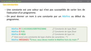 Lesconstantes
• Une constante est une valeur qui n’est pas susceptible de varier lors de
l’exécution d’un programme.
• On peut donner un nom à une constante par un #define au début du
programme.
Prof. Y.BOUKOUCHI / AIAC 18Les variables et les Types
#define PI 3.14159265358979323846 // Constante de type float
#define G 9.81 // Constante de type float
#define H 4816 // Constante de type int
/* Voici aussi une constante de type chaîne de caractères : */
#define MESSAGE1 "Erreur, vous devez mettre le #define hors du main !"
 