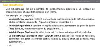 Unebibliothèque
• Une bibliothèque est un ensemble de fonctionnalités ajoutées à un langage de
programmation. Chaque bibliothèque a un thème.
• Par exemple (en langage C):
• la bibliothèque math.h contient les fonctions mathématiques de calcul numérique
et des constantes comme M_PI pour représenter le nombre π ;
• la bibliothèque time.h contient les types et fonctions permettant de gérer la durée
(date et heure, temps d’exécution du programme...) ;
• la bibliothèque float.h contient les limites et constantes des types float et double ;
• La bibliothèque (Standard Input Output) stdio.h contient les types et fonctions
permettant de gérer les entrées-sorties (saisies au clavier, affichage de texte, mais
aussi fichiers...).
• etc.
Prof. Y.BOUKOUCHI / AIAC 24Entrées-Sorties : stdio.h
 