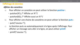 l’affichagededonnées
Afficher des caractères
a) Pour afficher un caractère on peut utiliser la fonction putchar :
• putchar(’A’); /* Affiche un ’A’*/
• putchar(65); /* Affiche aussi un ’A’*/
b) Pour afficher une chaine de caractères on peut utiliser la fonction puts :
• puts("coucou !");
c) La fonction puts va automatiquement à la ligne après l’affichage. Pour
afficher un message sans aller à la ligne, on peut utiliser printf:
• printf("coucou !");
Prof. Y.BOUKOUCHI / AIAC 25Entrées-Sorties : stdio.h
 