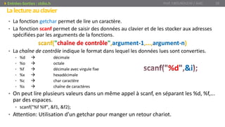 Lalectureauclavier
• La fonction getchar permet de lire un caractère.
• La fonction scanf permet de saisir des données au clavier et de les stocker aux adresses
spécifiées par les arguments de la fonctions.
scanf("chaîne de contrôle",argument-1,...,argument-n)
• La chaîne de contrôle indique le format dans lequel les données lues sont converties.
• %d  décimale
• %o  octale
• %f  décimale avec virgule fixe
• %x  hexadécimale
• %c  char caractère
• %s  chaîne de caractères
• On peut lire plusieurs valeurs dans un même appel à scanf, en séparant les %d, %f,...
par des espaces.
• scanf("%f %lf", &f1, &f2);
• Attention: Utilisation d’un getchar pour manger un retour chariot.
%d &i
Prof. Y.BOUKOUCHI / AIAC 28Entrées-Sorties : stdio.h
 