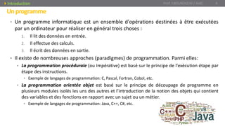 Unprogramme
• Un programme informatique est un ensemble d'opérations destinées à être exécutées
par un ordinateur pour réaliser en général trois choses :
1. Il lit des données en entrée.
2. Il effectue des calculs.
3. Il écrit des données en sortie.
• Il existe de nombreuses approches (paradigmes) de programmation. Parmi elles:
• La programmation procédurale (ou Impérative) est basé sur le principe de l'exécution étape par
étape des instructions.
• Exemple de langages de programmation: C, Pascal, Fortran, Cobol, etc.
• La programmation orientée objet est basé sur le principe de découpage de programme en
plusieurs modules isolés les uns des autres et l’introduction de la notion des objets qui contient
des variables et des fonctions en rapport avec un sujet ou un métier.
• Exemple de langages de programmation: Java, C++, C#, etc.
Prof. Y.BOUKOUCHI / AIAC 4Introduction
 