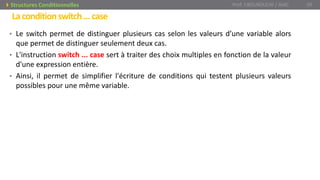 Laconditionswitch…case
• Le switch permet de distinguer plusieurs cas selon les valeurs d’une variable alors
que permet de distinguer seulement deux cas.
• L'instruction switch ... case sert à traiter des choix multiples en fonction de la valeur
d'une expression entière.
• Ainsi, il permet de simplifier l'écriture de conditions qui testent plusieurs valeurs
possibles pour une même variable.
Prof. Y.BOUKOUCHI / AIAC 39Structures Conditionnelles
 