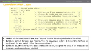 • Default à la fin correspond au else, elle s'exécute si aucun des tests précédents n'est vérifié.
• Switch ne permet de tester que l'égalité. Vous ne pouvez pas tester « Si le nombre d'enfants est
supérieur à 2 » avec switch : il faut dans ce cas utiliser if.
• Switch ne peut travailler qu'avec des nombres entiers (int, unsigned int, char). Il est impossible de
tester des nombres décimaux (double).
Prof. Y.BOUKOUCHI / AIAC 40Structures Conditionnelles
Laconditionswitch…case
 