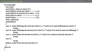 Prof. Y.BOUKOUCHI / AIAC 41Structures Conditionnelles
int main(void){
char choix;
puts("Menu : faites un choix:n");
puts("Afficher la liste des clients ----------> a");
puts("Afficher les données d’un client --> b");
puts("Saisir un client -------------------------> c");
puts("Quitter -----------------------------------> d");
choix = getchar();
switch(choix)
{
case 'a' : puts("Affichage de la liste des clients"); /* mettre ici le code d’affichage des clients */
break;
case 'b' : puts("Affichage des données d’un client"); /* mettre ici le code de saisie et d’affichage */
break;
case 'c' : puts("Saisie des données du client"); /* mettre ici le code de saisie des données */
break;
case 'd' :
break;
default : puts("Erreur de saisie du choix !");
}
return 0;
}
 