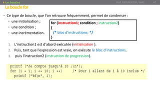 • Ce type de boucle, que l'on retrouve fréquemment, permet de condenser :
• une initialisation ;
• une condition ;
• une incrémentation.
1. L'instruction1 est d'abord exécutée (initialisation ).
2. Puis, tant que l'expression est vraie, on exécute le bloc d’instructions.
3. puis l'instruction2 (instruction de progression).
for (instruction1; condition ; instruction2)
{
/* bloc d’instructions; */
}
Labouclefor
Prof. Y.BOUKOUCHI / AIAC 47Les boucles
 