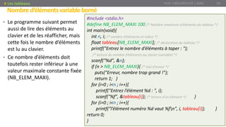 • Le programme suivant permet
aussi de lire des éléments au
clavier et de les réafficher, mais
cette fois le nombre d’éléments
est lu au clavier.
• Ce nombre d’éléments doit
toutefois rester inférieur à une
valeur maximale constante fixée
(NB_ELEM_MAXI).
Nombred’élémentsvariableborné
Prof. Y.BOUKOUCHI / AIAC 54Les tableaux
#include <stdio.h>
#define NB_ELEM_MAXI 100 /* Nombre maximum d’éléments du tableau */
int main(void){
int n, i; /* nombre d’éléments et indice */
float tableau[NB_ELEM_MAXI]; /* déclaration du tableau */
printf("Entrez le nombre d’éléments à taper : ");
/* lecture du nombre d’éléments au clavier (variable) */
scanf("%d", &n);
if (n > NB_ELEM_MAXI){ /* test d’erreur */
puts("Erreur, nombre trop grand !");
return 1; }
for (i=0 ; i<n ; i++){
printf("Entrez l’élément %d : ", i);
scanf("%f", &tableau[i]); /* lecture d’un élément */ }
for (i=0 ; i<n ; i++){
printf("l’élément numéro %d vaut %fn", i, tableau[i]); }
return 0;
}
 