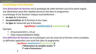 Leprototyped’unefonction
Prof. Y.BOUKOUCHI / AIAC 62Les fonctions
Une déclaration de fonction est le prototype de cette fonction suivi d’un point virgule.
une déclaration peut être répétée plusieurs fois dans le programme.
Le prototype d’une fonction indique essentiellement :
• Le nom de la fonction,
• Les paramètres de la fonction et leur type,
• Le type de retournée par la fonction.
typeRetour nomFonction ( ListeParalétres);
Exemple:
• int puissance(int n, int p);
• Float moyenneNote(int tab[]);
Une définition de fonction est le prototype suivi du corps de la fonction entre accolades.
La définition apparaître une seule fois dans le programme.
typeRetour nomFonction ( ListeParalétres){
/*déclarations de variables locales */
/* suite d'instructions *
}
 