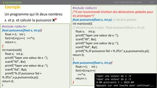 Exemple
Prof. Y.BOUKOUCHI / AIAC 63Les fonctions
Un programme qui lit deux nombres
x et p et calcule la puissance xp
#include <stdio.h>
/*Il est recommandé d’utiliser des déclarations globales pour
les prototypes*/
float puissance(float x, int p); // déclaré globale
int main(void){
// déclaré locale à main : float puissance(float x, int p);
float x; int p;
printf("Taper une valeur de x :");
scanf("%f", &x);
printf("Taper une valeur de p :");
scanf("%d", &p);
printf("%.2f puissance %d = %.2fn",x,p,puissance(x,p));
return 0;
}
float puissance(float x, int p){
float r=1; int i;
for(i=0;i<p;i++)
r=r*x;
return r;
}
Taper une valeur de x :4
Taper une valeur de p :5
4.00 puissance 5 = 1024.00
Appuyez sur une touche pour continuer...
#include <stdio.h>
float puissance(float x, int p){
float r=1; int i;
for(i=0;i<p;i++) r=r*x;
return r;
}
int main(void){
float x; int p;
printf("Taper une valeur de x :");
scanf("%f", &x);
printf("Taper une valeur de p :");
scanf("%d", &p);
printf("%.2f puissance %d =
%.2fn",x,p,puissance(x,p));
return 0;
}
 