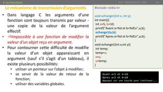 Lemécanismedetransmissiond’arguments
Prof. Y.BOUKOUCHI / AIAC 64Les fonctions
• Dans langage C les arguments d’une
fonction sont toujours transmis par valeur -
une copie de la valeur de l’argument
effectif.
• Impossible à une fonction de modifier la
valeur d’un objet reçu en argument.
• Pour contourner cette difficulté de modifie
la valeur d’un objet apparaissant en
argument (sauf s’il s’agit d’un tableau), il
existe plusieurs possibilités:
• utiliser un pointeur sur l’objet à modifier;
• se servir de la valeur de retour de la
fonction;
• utiliser des variables globales.
#include <stdio.h>
void echange1(int x, int y);
int main(){
int a=5, b=10;
printf("Avant a=%d et b=%dn",a,b);
echange1(a,b);
printf("Apres a=%d et b=%dn",a,b);
}
void echange1(int x,int y){
int temp;
temp=x;
x=y;
y=temp;
}
Avant a=5 et b=10
Apres a=5 et b=10
Appuyez sur une touche pour continuer...
 