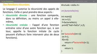 Desfonctionsrécursives
Prof. Y.BOUKOUCHI / AIAC 66Les fonctions
Le langage C autorise la récursivité des appels de
fonctions. Celle-ci peut prendre deux aspects :
• récursivité directe : une fonction comporte,
dans sa définition, au moins un appel à elle-
même,
• récursivité croisée : l’appel d’une fonction
entraîne celui d’une autre fonction qui, à son
tour, appelle la fonction initiale (le cycle
pouvant d’ailleurs faire intervenir plus de deux
fonctions).
#include <stdio.h>
int factorielle(int);
int main(){
int n=5,f;
f=factorielle(n);
printf("%d!=%dn",n,f);
}
int factorielle(int n){
int f=1;
if(n>0)
return n*factorielle(n-1);
else
return 1;
}
 