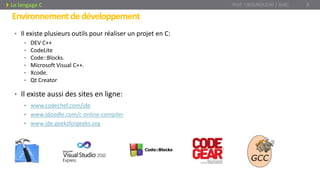 Environnementdedéveloppement
• Il existe plusieurs outils pour réaliser un projet en C:
• DEV C++
• CodeLite
• Code::Blocks.
• Microsoft Visual C++.
• Xcode.
• Qt Creator
• Il existe aussi des sites en ligne:
• www.codechef.com/ide
• www.jdoodle.com/c-online-compiler
• www.ide.geeksforgeeks.org
Prof. Y.BOUKOUCHI / AIAC 8Le langage C
 