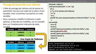 • L’idée du passage par adresse est de passer en
paramètre non pas une copie de la valeur d’une
variable, mais un pointeur qui pointe sur cette
variable.
• Ainsi, Lorsqu’on modifie la mémoire à cette
adresse, la donnée est modifiée, car on travaille
bien sur l’emplacement mémoire de cette
variable.
Passagedeparamètreparadresse
Prof. Y.BOUKOUCHI / AIAC 75Adresses, pointeurs et passage par adresse
#include <stdio.h>
void permutation(int *x, int *y){
int z;
z=*x; // le contenu de l’adresse
*x=*y;
*y=z;
printf("Au cours de permutation a=%d et b=%dn",*x,*y);
}
int main(){
int a=2;
int b=5;
printf("Avant permutation a=%d et b=%dn",a,b);
permutation(&a,&b);
printf("Après permutation a=%d et b=%dn",a,b);
system("pause");
return 0;
}
Avant permutation a=2 et b=5
Au cours de permutation a=5 et b=2
Après permutation a=5 et b=2
Appuyez sur une touche pour continuer...
Variable Adresse mémoire
a 2080090 2
b 2080094 5
Variable Adresse mémoire
x 2080100 2080090
y 2080104 2080094
z 2080108
Une Copie de l’adresse
 