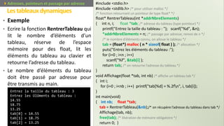 • Exemple
• Ecrire la fonction RentrerTableau qui
lit le nombre d’éléments d’un
tableau, réserve de l’espace
mémoire pour des float, lit les
éléments du tableau au clavier et
retourne l’adresse du tableau.
• Le nombre d’éléments du tableau
doit être passé par adresse pour
être transmis au main.
Lestableauxdynamiques
Prof. Y.BOUKOUCHI / AIAC 78Adresses, pointeurs et passage par adresse #include <stdio.h>
#include <stdlib.h> /* pour utiliser malloc */
/* fonction retournant un pointeur de type float* */
float* RentrerTableau(int *addrNbreElements)
{ int n, i; float *tab; /* adresse du tableau (type pointeur) */
printf("Entrez la taille du tableau : "); scanf("%d", &n);
*addrNbreElements = n; /* passage par adresse, renvoi de n */
/* le nombre d’éléments connu, on alloue le tableau */
tab = (float*) malloc ( n * sizeof( float ) ); /* allocation */
puts("Entrez les éléments du tableau :");
for (i=0 ; i<n ; i++)
scanf("%f", &tab[i] );
return tab; /* on retourne l’adresse du tableau */
}
void Affichage(float *tab, int nb) /* affiche un tableau tab */
{ int i;
for (i=0 ; i<nb ; i++) printf("tab[%d] = %.2fn", i, tab[i]);
}
int main(void)
{ int nb; float *tab;
tab = RentrerTableau(&nb);/* on récupère l’adresse du tableau dans tab */
Affichage(tab, nb);
free(tab); /* libération de mémoire obligatoire */
return 0; }
Entrez la taille du tableau : 3
Entrez les ÚlÚments du tableau :
14.55
18.75
13.25
tab[0] = 14.55
tab[1] = 18.75
tab[2] = 13.25
 