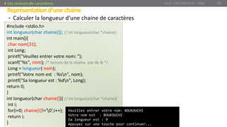 • Calculer la longueur d’une chaine de caractères
Représentationd’unechaine
Prof. Y.BOUKOUCHI / AIAC 82Les chaines de caractères
#include <stdio.h>
int longueur(char chaine[]); // int longueur(char *chaine);
int main(){
char nom[31];
int Long;
printf("Veuillez entrer votre nom: ");
scanf("%s", nom); /* lecture de la chaîne. pas de & */
Long = longueur( nom);
printf("Votre nom est : %sn", nom);
printf("Sa longueur est : %dn", Long);
return 0;
}
int longueur(char chaine[]){ // int longueur(char *chaine){
int i;
for(i=0; chaine[i]!='0';i++);
return i;
}
Veuillez entrer votre nom: BOUKOUCHI
Votre nom est : BOUKOUCHI
Sa longueur est : 9
Appuyez sur une touche pour continuer...
 