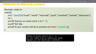 Initialisationdetableauxdecaractères
Prof. Y.BOUKOUCHI / AIAC 84Les chaines de caractères
#include <stdio.h>
main(){
char * jour[7]={"lundi","mardi","mercredi","jeudi","vendredi","samedi","dimanche"};
int i ;
printf("donnez un entier entre 1 et 7 : ");
scanf("%d",&i);
printf("le jour numéro %d de la semaine est %sn", i, jour[i-1]);
}
donnez un entier entre 1 et 7 : 4
le jour numÚro 4 de la semaine est jeudi
Appuyez sur une touche pour continuer...
 