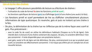 Lireetécriredeschaînes
Prof. Y.BOUKOUCHI / AIAC 85Les chaines de caractères
• Le langage C offre plusieurs possibilités de lecture ou d’écriture de chaînes :
• l’utilisation du code de format %s dans les fonctions printf et scanf ;
• les fonctions spécifiques de lecture (gets) ou d’affichage (puts) d’une chaîne (une seule à la fois).
• Les fonctions printf et scanf permettent de lire ou d’afficher simultanément plusieurs
informations de type quelconque. En revanche, gets et puts ne traitent qu’une chaîne à
la fois.
• De plus, la délimitation de la chaîne lue ne s’effectue pas de la même façon avec scanf et
gets. Plus précisément :
• avec le code %s de scanf, on utilise les délimiteurs habituels (l’espace ou la ﬁn de ligne). Cela
interdit donc la lecture d’une chaîne contenant des espaces. De plus, le caractère délimiteur n’est
pas consommé : il reste disponible pour une prochaine lecture ;
• avec gets, seule la ﬁn de ligne sert de délimiteur. De plus, contrairement à ce qui se produit avec
scanf, ce caractère est effectivement consommé : il ne risque pas d’être pris en compte lors d’une
nouvelle lecture.
 