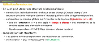 • En C, on peut utiliser une structure de deux manières :
• en travaillant individuellement sur chacun de ses champs ; Chaque champ d’une
structure peut être manipulé comme n’importe quelle variable du type correspondant.
• en travaillant de manière globale sur l’ensemble de la structure (Affectation : c1 = c2):
• Lors de l’affectation, il y a une copie « champs à champs » des informations de la
structure source vers la structure destination
• Pas de comparaison c1==c2 ( il faut comparer chaque membre)
• Initialisations de structures
• il est possible d’initialiser explicitement une structure lors de sa déclaration.
• struct compte c1 = {12345,"Youness",2690.45,{11,10,2018}}
Utilisationd’unestructure
Prof. Y.BOUKOUCHI / AIAC 94Les structures
 