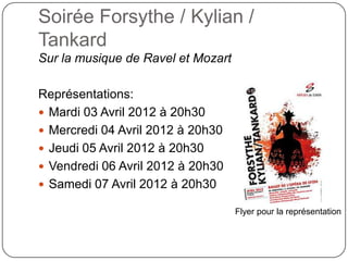 Soirée Forsythe / Kylian /
Tankard
Sur la musique de Ravel et Mozart

Représentations:
 Mardi 03 Avril 2012 à 20h30
 Mercredi 04 Avril 2012 à 20h30
 Jeudi 05 Avril 2012 à 20h30
 Vendredi 06 Avril 2012 à 20h30
 Samedi 07 Avril 2012 à 20h30

                                    Flyer pour la représentation
 