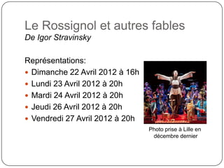 Le Rossignol et autres fables
De Igor Stravinsky

Représentations:
 Dimanche 22 Avril 2012 à 16h
 Lundi 23 Avril 2012 à 20h
 Mardi 24 Avril 2012 à 20h
 Jeudi 26 Avril 2012 à 20h
 Vendredi 27 Avril 2012 à 20h
                                 Photo prise à Lille en
                                  décembre dernier
 