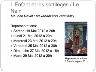 L'Enfant et les sortilèges / Le
Nain
Maurice Ravel / Alexander von Zemlinsky

Représentations:
 Samedi 19 Mai 2012 à 20h
 Lundi 21 Mai 2012 à 20h
 Mercredi 23 Mai 2012 à 20h
 Vendredi 25 Mai 2012 à 20h
 Dimanche 27 Mai 2012 à 16h
 Mardi 29 Mai 2012 à 20h
                                 Représentation faite
                                 à Strasbourg en 2011
 