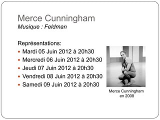 Merce Cunningham
Musique : Feldman

Représentations:
 Mardi 05 Juin 2012 à 20h30
 Mercredi 06 Juin 2012 à 20h30
 Jeudi 07 Juin 2012 à 20h30
 Vendredi 08 Juin 2012 à 20h30
 Samedi 09 Juin 2012 à 20h30
                                  Merce Cunningham
                                       en 2008
 