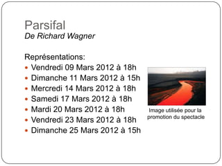 Parsifal
De Richard Wagner

Représentations:
 Vendredi 09 Mars 2012 à 18h
 Dimanche 11 Mars 2012 à 15h
 Mercredi 14 Mars 2012 à 18h
 Samedi 17 Mars 2012 à 18h
 Mardi 20 Mars 2012 à 18h      Image utilisée pour la
                                promotion du spectacle
 Vendredi 23 Mars 2012 à 18h
 Dimanche 25 Mars 2012 à 15h
 