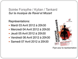 Soirée Forsythe / Kylian / Tankard
Sur la musique de Ravel et Mozart

Représentations:
 Mardi 03 Avril 2012 à 20h30
 Mercredi 04 Avril 2012 à 20h30
 Jeudi 05 Avril 2012 à 20h30
 Vendredi 06 Avril 2012 à 20h30
 Samedi 07 Avril 2012 à 20h30

                                    Flyer pour la représentation
 