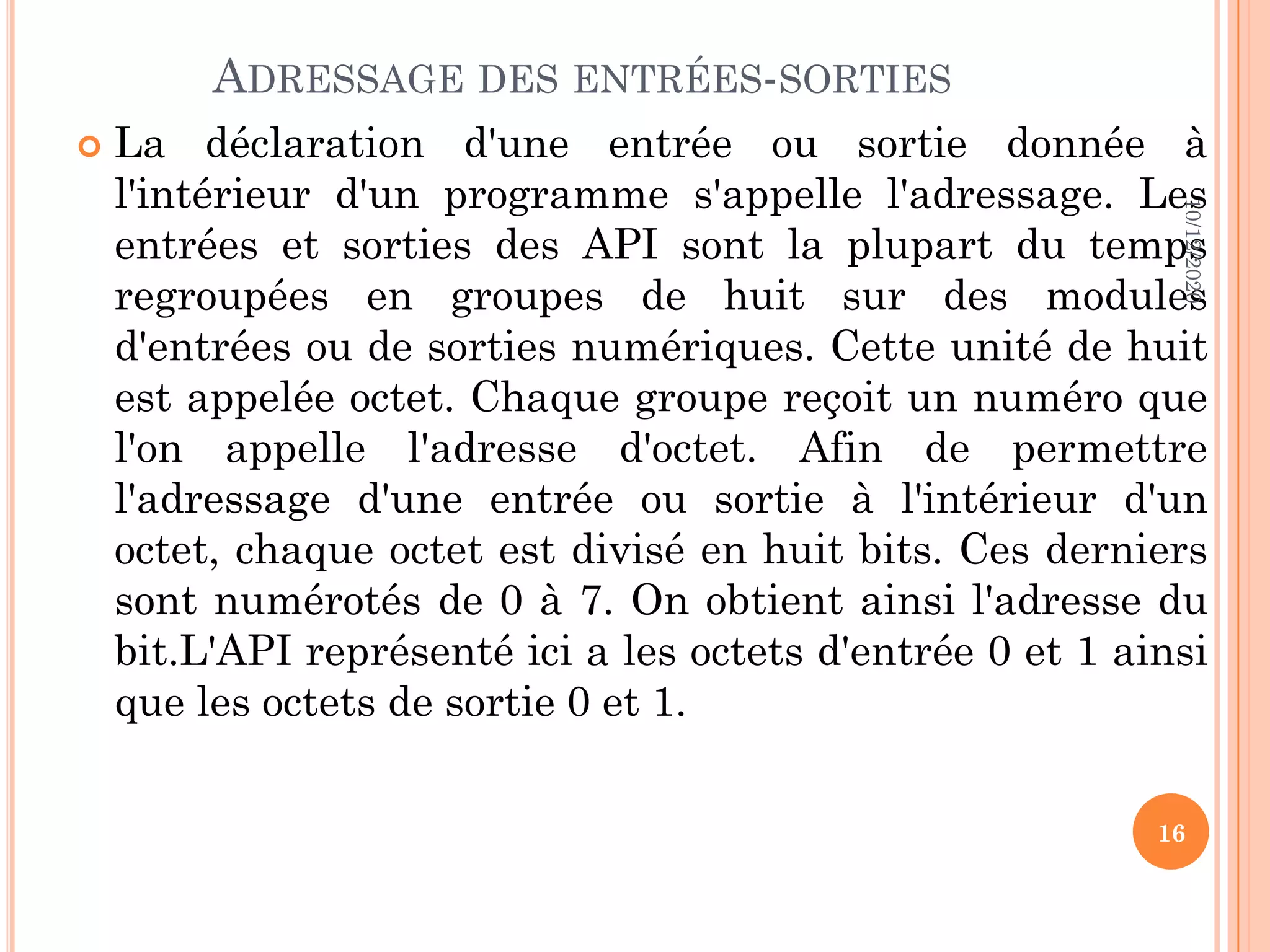 ADRESSAGE DES ENTRÉES-SORTIES  La déclaration d'une entrée ou sortie donnée à l'intérieur d'un programme s'appelle l'adressage. Les entrées et sorties des API sont la plupart du temps regroupées en groupes de huit sur des modules d'entrées ou de sorties numériques. Cette unité de huit est appelée octet. Chaque groupe reçoit un numéro que l'on appelle l'adresse d'octet. Afin de permettre l'adressage d'une entrée ou sortie à l'intérieur d'un octet, chaque octet est divisé en huit bits. Ces derniers sont numérotés de 0 à 7. On obtient ainsi l'adresse du bit.L'API représenté ici a les octets d'entrée 0 et 1 ainsi que les octets de sortie 0 et 1. 10/12/2020 16 