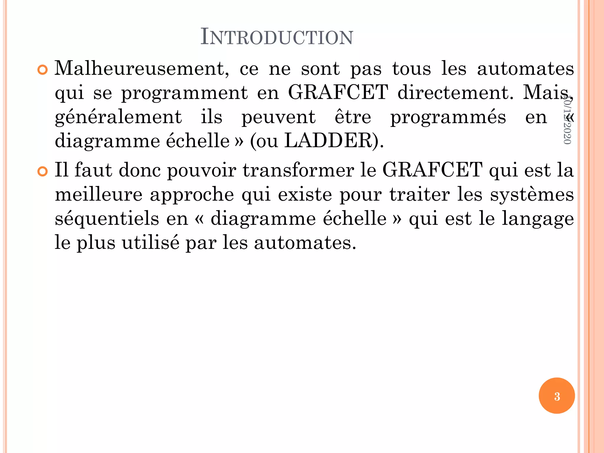 INTRODUCTION  Malheureusement, ce ne sont pas tous les automates qui se programment en GRAFCET directement. Mais, généralement ils peuvent être programmés en « diagramme échelle » (ou LADDER).  Il faut donc pouvoir transformer le GRAFCET qui est la meilleure approche qui existe pour traiter les systèmes séquentiels en « diagramme échelle » qui est le langage le plus utilisé par les automates. 10/12/2020 3 