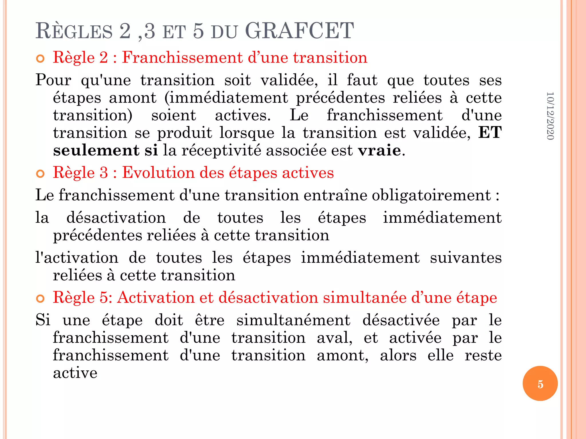 RÈGLES 2 ,3 ET 5 DU GRAFCET  Règle 2 : Franchissement d’une transition Pour qu'une transition soit validée, il faut que toutes ses étapes amont (immédiatement précédentes reliées à cette transition) soient actives. Le franchissement d'une transition se produit lorsque la transition est validée, ET seulement si la réceptivité associée est vraie.  Règle 3 : Evolution des étapes actives Le franchissement d'une transition entraîne obligatoirement : la désactivation de toutes les étapes immédiatement précédentes reliées à cette transition l'activation de toutes les étapes immédiatement suivantes reliées à cette transition  Règle 5: Activation et désactivation simultanée d’une étape Si une étape doit être simultanément désactivée par le franchissement d'une transition aval, et activée par le franchissement d'une transition amont, alors elle reste active 10/12/2020 5 