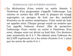 ADRESSAGE DES ENTRÉES-SORTIES
 La déclaration d'une entrée ou sortie donnée à
l'intérieur d'un programme s'appelle l'adressage. Les
entrées et sorties des API sont la plupart du temps
regroupées en groupes de huit sur des modules
d'entrées ou de sorties numériques. Cette unité de huit
est appelée octet. Chaque groupe reçoit un numéro que
l'on appelle l'adresse d'octet. Afin de permettre
l'adressage d'une entrée ou sortie à l'intérieur d'un
octet, chaque octet est divisé en huit bits. Ces derniers
sont numérotés de 0 à 7. On obtient ainsi l'adresse du
bit.L'API représenté ici a les octets d'entrée 0 et 1 ainsi
que les octets de sortie 0 et 1.
10/12/2020
16
 