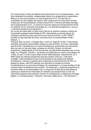 On n’entrera pas ici dans les détails du fonctionnement d’un microprocesseur ; c’est
très intéressant à connaître, indispensable même si on programme en assembleur.
Mais en ce qui nous concerne, on veut programmer en C, et c’est donc le
compilateur qui se chargera de traduire notre code source en instructions de bas-
niveau pour le microprocesseur contenu dans le PIC. C’est là le principal avantage
de la programmation en C : on prend du recul par rapport au fonctionnement intime
du système. On se concentre d’avantage sur « ce que fait le programme » que sur
« comment fonctionne le programme ».
On va tout de même jeter un petit coup d’œil sur le schéma ci-dessus, histoire de
comprendre quelques particularités du PIC, déroutantes au premier abord. On
s’aperçoit que les bus autour de l’ALU ont un format de 8 bits : le PIC 16F877
travaille sur des données de 8 bits, c’est donc bien un microcontrôleur 8 bits !
(logique…).
Pourquoi donc ce cas le « Program Bus » est-il, lui, large de 14 bits ? C’est simple,
certaines instructions peuvent être codées sur plus de 8 bits. Si ce bus n’était large
que de 8 bits, il faudrait plus d’un cycle d’horloge pour transmettre ces instructions,
alors qu’avec un bus plus large, ça passe en une fois. De plus, la mémoire
programme, indépendante du bus de données, est elle-même adressée avec un bus
large : le « Program Counter », qui pointe sur l’instruction en cours, à une largeur de
13 bits. Et avec 13 bits on peut coder environ 8000 adresses. Autrement dit, on à
8000 cases de mémoire programme pouvant contenir chacune 1 instruction
complète. Cette architecture avec bus de données et de programme séparés
(architecture « Harvard ») permet donc d’optimiser le fonctionnement du PIC. La
plupart du temps, votre PIC exécute une instruction et charge la suivante
simultanément en un seul cycle d’horloge. En comparaison, un microcontrôleur 8 bits
construit selon l’architecture concurrente « Von Neumann » (mémoire programme et
données reliés au microprocesseur par un unique bus 8 bits) devra faire plusieurs
cycles pour chercher les instructions en mémoire (en plusieurs fois si c’est une
instruction longues) et les exécuter ensuite. En conséquence, à fréquence d’horloge
égales, un microprocesseur « Harvard » sera plus rapide qu’un « Von Neumann ».




                                         - 10 -
 