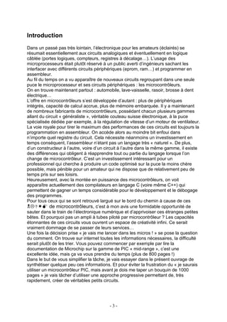 Introduction
Dans un passé pas très lointain, l’électronique pour les amateurs (éclairés) se
résumait essentiellement aux circuits analogiques et éventuellement en logique
câblée (portes logiques, compteurs, registres à décalage…). L’usage des
microprocesseurs était plutôt réservé à un public averti d’ingénieurs sachant les
interfacer avec différents circuits périphériques (eprom, ram…) et programmer en
assembleur.
Au fil du temps on a vu apparaître de nouveaux circuits regroupant dans une seule
puce le microprocesseur et ses circuits périphériques : les microcontrôleurs.
On en trouve maintenant partout : automobile, lave-vaisselle, rasoir, brosse à dent
électrique…
L’offre en microcontrôleurs s’est développée d’autant : plus de périphériques
intégrés, capacité de calcul accrue, plus de mémoire embarquée. Il y a maintenant
de nombreux fabricants de microcontrôleurs, possédant chacun plusieurs gammes
allant du circuit « généraliste », véritable couteau suisse électronique, à la puce
spécialisée dédiée par exemple, à la régulation de vitesse d’un moteur de ventilateur.
La voie royale pour tirer le maximum des performances de ces circuits est toujours la
programmation en assembleur. On accède alors au moindre bit enfoui dans
n’importe quel registre du circuit. Cela nécessite néanmoins un investissement en
temps conséquent, l’assembleur n’étant pas un langage très « naturel ». De plus,
d’un constructeur à l’autre, voire d’un circuit à l’autre dans la même gamme, il existe
des différences qui obligent à réapprendre tout ou partie du langage lorsque l’on
change de microcontrôleur. C’est un investissement intéressant pour un
professionnel qui cherche à produire un code optimisé sur la puce la moins chère
possible, mais pénible pour un amateur qui ne dispose que de relativement peu de
temps pris sur ses loisirs.
Heureusement, avec la montée en puissance des microcontrôleurs, on voit
apparaître actuellement des compilateurs en langage C (voire même C++) qui
permettent de gagner un temps considérable pour le développement et le débogage
des programmes.
Pour tous ceux qui se sont retrouvé largué sur le bord du chemin à cause de ces
            de microcontrôleurs, c’est à mon avis une formidable opportunité de
sauter dans le train de l’électronique numérique et d’apprivoiser ces étranges petites
bêtes. Et pourquoi pas un ampli à tubes piloté par microcontrôleur ? Les capacités
étonnantes de ces circuits vous ouvrent un espace de créativité infini. Ce serait
vraiment dommage de se passer de leurs services…
Une fois la décision prise « je vais me lancer dans les micros ! » se pose la question
du comment. On trouve sur internet toutes les informations nécessaires, la difficulté
serait plutôt de les trier. Vous pouvez commencer par exemple par lire la
documentation de Microchip sur la gamme de PIC « mid-range », c’est une
excellente idée, mais ça va vous prendre du temps (plus de 800 pages !)
Dans le but de vous simplifier la tâche, je vais essayer dans le présent ouvrage de
synthétiser quelque peu ces informations. Et pour éviter la frustration du « je saurais
utiliser un microcontrôleur PIC, mais avant je dois me taper un bouquin de 1000
pages » je vais tâcher d’utiliser une approche progressive permettant de, très
rapidement, créer de véritables petits circuits.




                                         -3-
 