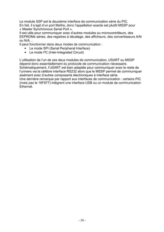 Le module SSP est la deuxième interface de communication série du PIC.
En fait, il s’agit d’un port Maître, donc l’appellation exacte est plutôt MSSP pour
« Master Synchronous Serial Port ».
Il est utile pour communiquer avec d’autres modules ou microcontrôleurs, des
EEPROMs séries, des registres à décalage, des afficheurs, des convertisseurs A/N
ou N/A…
Il peut fonctionner dans deux modes de communication :
    • Le mode SPI (Serial Peripheral Interface)
    • Le mode I²C (Inter-Integrated Circuit)

L’utilisation de l’un de ces deux modules de communication, USART ou MSSP
dépend donc essentiellement du protocole de communication nécessaire.
Schématiquement, l’USART est bien adaptée pour communiquer avec le reste de
l’univers via la célèbre interface RS232 alors que le MSSP permet de communiquer
aisément avec d’autres composants électroniques à interface série.
Une dernière remarque par rapport aux interfaces de communication : certains PIC
(mais pas le 16F877) intègrent une interface USB ou un module de communication
Ethernet.




                                        - 30 -
 