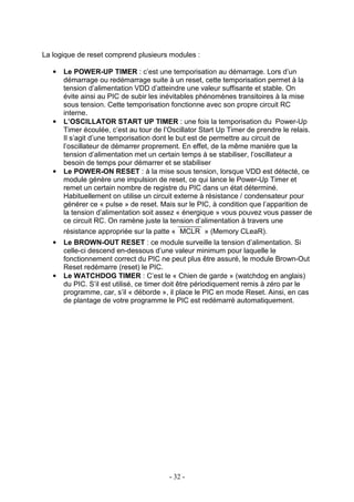 La logique de reset comprend plusieurs modules :

   •   Le POWER-UP TIMER : c’est une temporisation au démarrage. Lors d’un
       démarrage ou redémarrage suite à un reset, cette temporisation permet à la
       tension d’alimentation VDD d’atteindre une valeur suffisante et stable. On
       évite ainsi au PIC de subir les inévitables phénomènes transitoires à la mise
       sous tension. Cette temporisation fonctionne avec son propre circuit RC
       interne.
   •   L’OSCILLATOR START UP TIMER : une fois la temporisation du Power-Up
       Timer écoulée, c’est au tour de l’Oscillator Start Up Timer de prendre le relais.
       Il s’agit d’une temporisation dont le but est de permettre au circuit de
       l’oscillateur de démarrer proprement. En effet, de la même manière que la
       tension d’alimentation met un certain temps à se stabiliser, l’oscillateur a
       besoin de temps pour démarrer et se stabiliser
   •   Le POWER-ON RESET : à la mise sous tension, lorsque VDD est détecté, ce
       module génère une impulsion de reset, ce qui lance le Power-Up Timer et
       remet un certain nombre de registre du PIC dans un état déterminé.
       Habituellement on utilise un circuit externe à résistance / condensateur pour
       générer ce « pulse » de reset. Mais sur le PIC, à condition que l’apparition de
       la tension d’alimentation soit assez « énergique » vous pouvez vous passer de
       ce circuit RC. On ramène juste la tension d’alimentation à travers une
       résistance appropriée sur la patte « MCLR » (Memory CLeaR).
   •   Le BROWN-OUT RESET : ce module surveille la tension d’alimentation. Si
       celle-ci descend en-dessous d’une valeur minimum pour laquelle le
       fonctionnement correct du PIC ne peut plus être assuré, le module Brown-Out
       Reset redémarre (reset) le PIC.
   •   Le WATCHDOG TIMER : C’est le « Chien de garde » (watchdog en anglais)
       du PIC. S’il est utilisé, ce timer doit être périodiquement remis à zéro par le
       programme, car, s’il « déborde », il place le PIC en mode Reset. Ainsi, en cas
       de plantage de votre programme le PIC est redémarré automatiquement.




                                         - 32 -
 